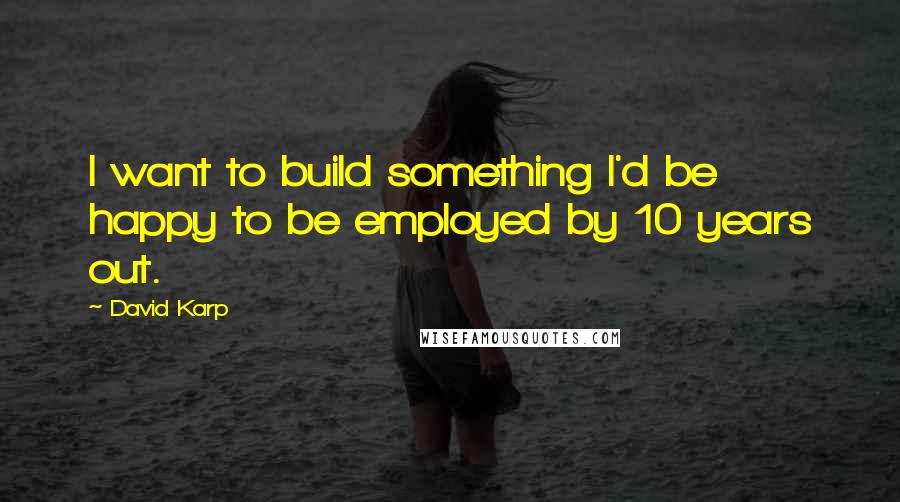 David Karp Quotes: I want to build something I'd be happy to be employed by 10 years out.