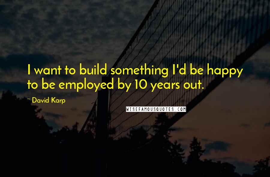 David Karp Quotes: I want to build something I'd be happy to be employed by 10 years out.