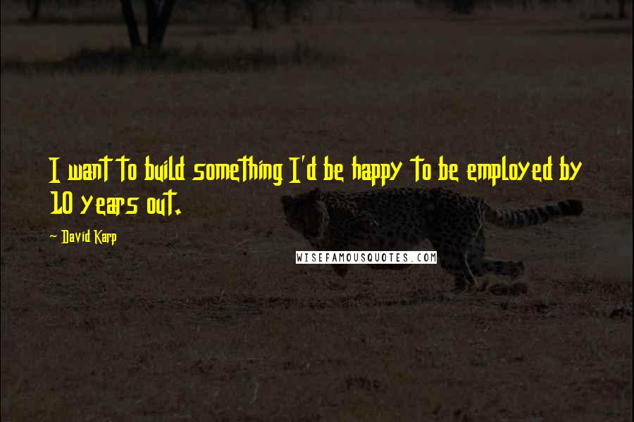 David Karp Quotes: I want to build something I'd be happy to be employed by 10 years out.