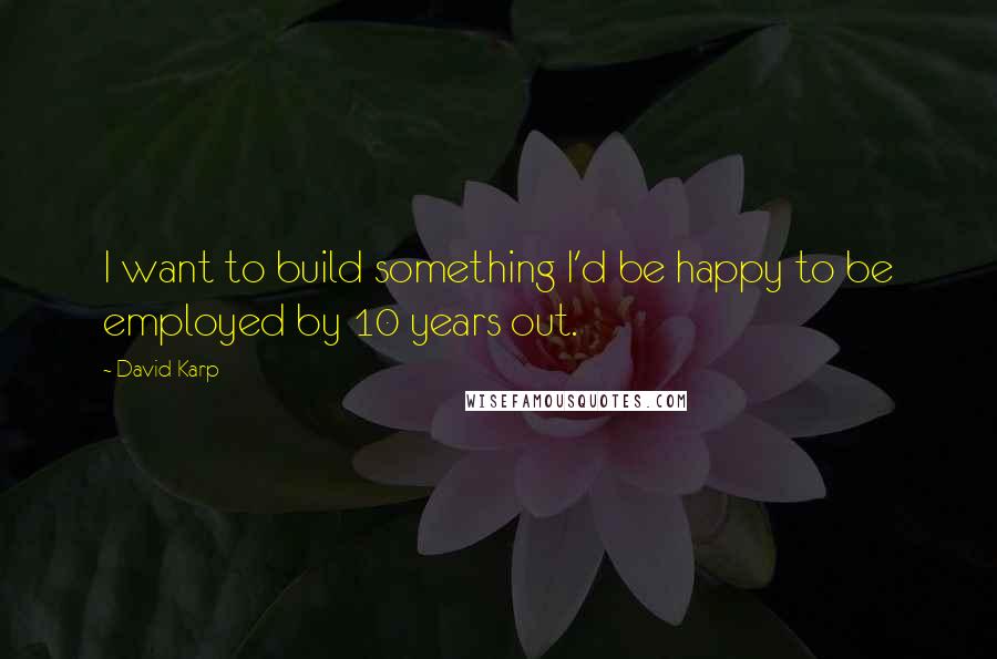 David Karp Quotes: I want to build something I'd be happy to be employed by 10 years out.