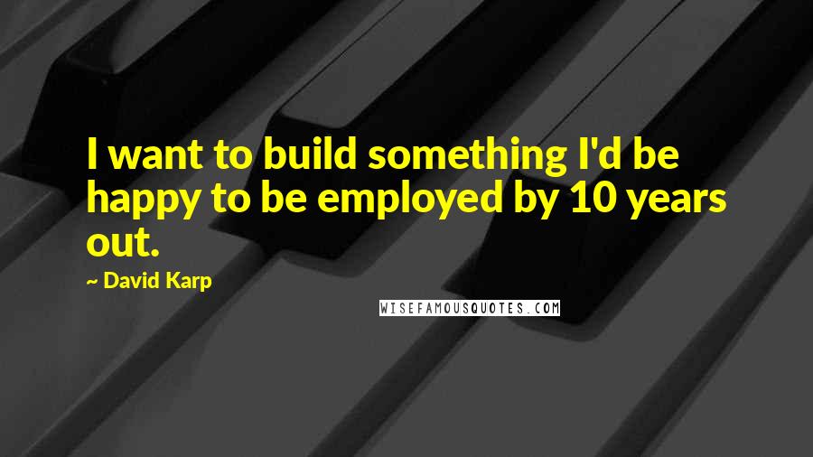 David Karp Quotes: I want to build something I'd be happy to be employed by 10 years out.