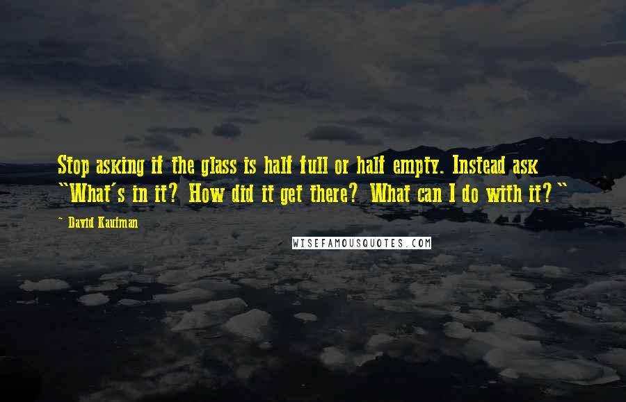 David Kaufman Quotes: Stop asking if the glass is half full or half empty. Instead ask "What's in it? How did it get there? What can I do with it?"