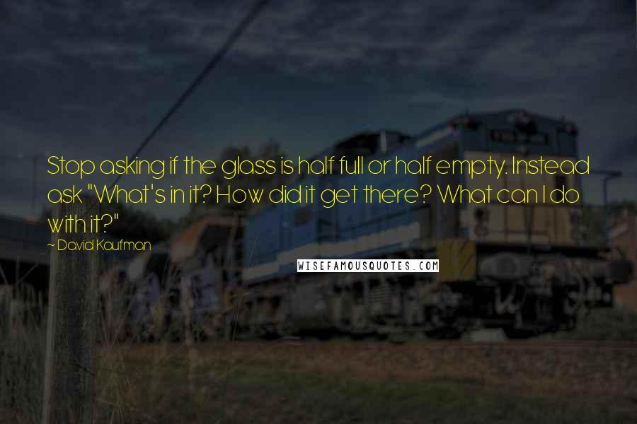 David Kaufman Quotes: Stop asking if the glass is half full or half empty. Instead ask "What's in it? How did it get there? What can I do with it?"