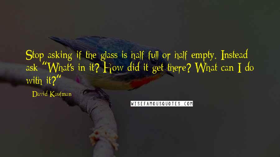David Kaufman Quotes: Stop asking if the glass is half full or half empty. Instead ask "What's in it? How did it get there? What can I do with it?"