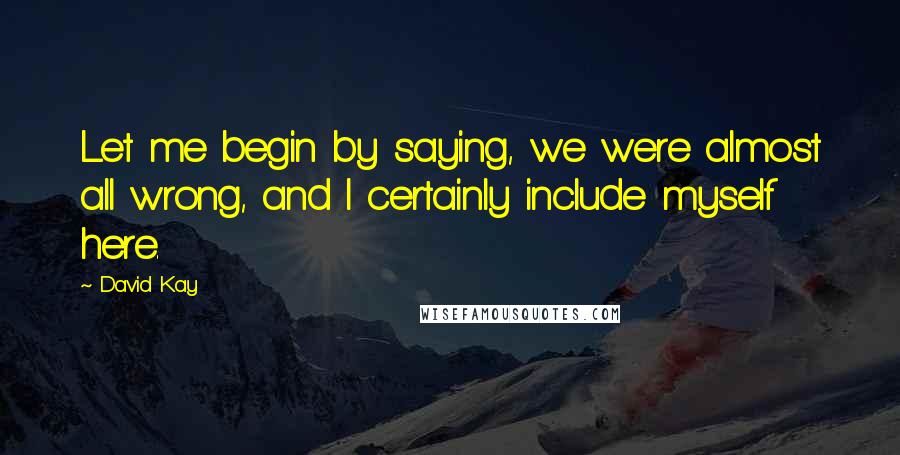 David Kay Quotes: Let me begin by saying, we were almost all wrong, and I certainly include myself here.