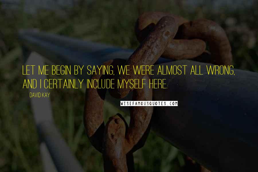 David Kay Quotes: Let me begin by saying, we were almost all wrong, and I certainly include myself here.