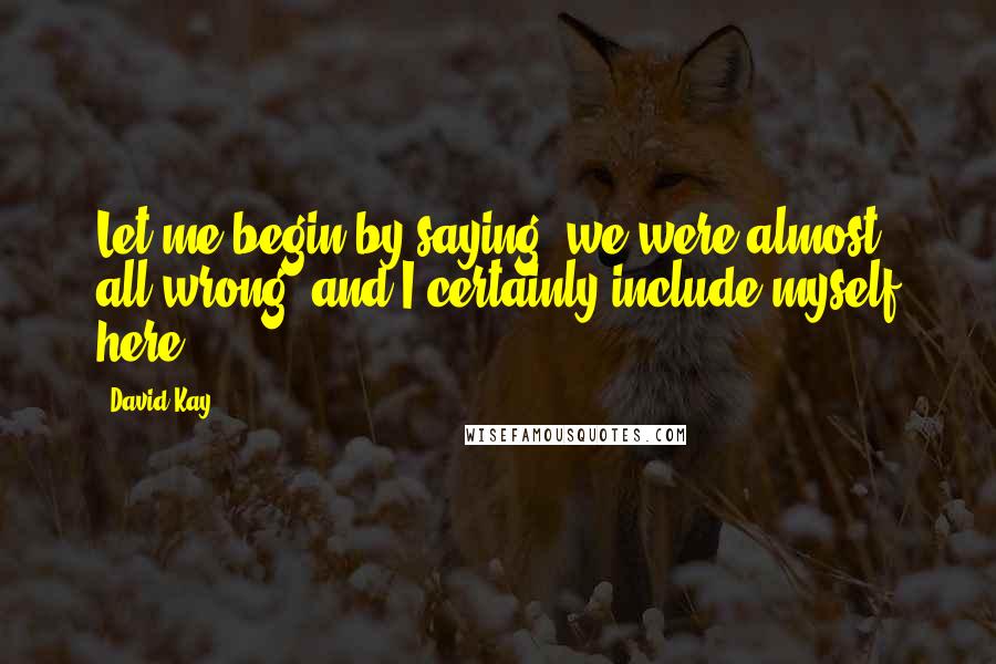 David Kay Quotes: Let me begin by saying, we were almost all wrong, and I certainly include myself here.