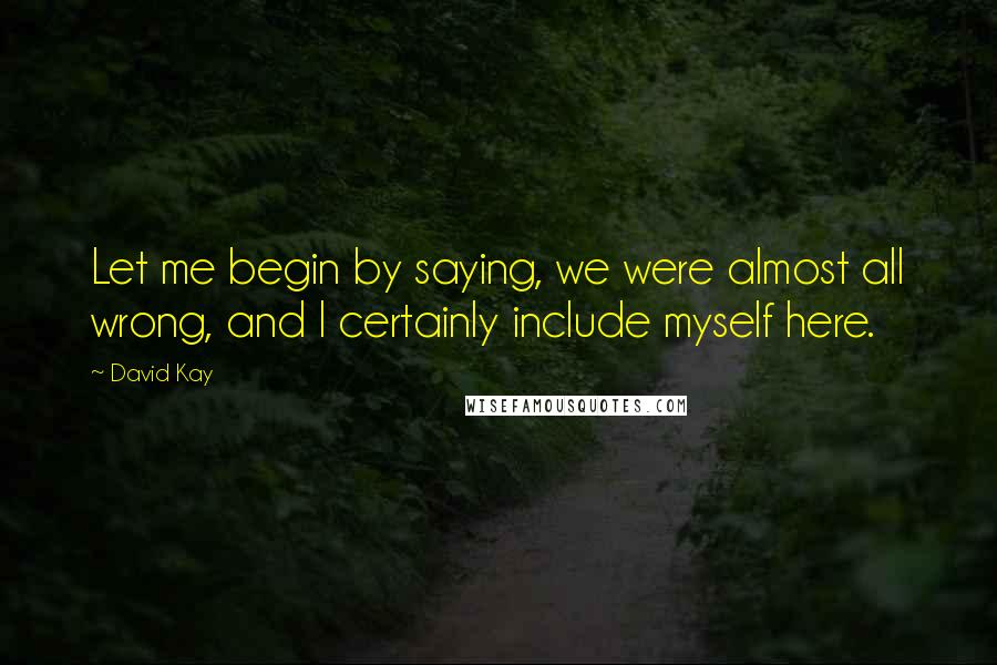 David Kay Quotes: Let me begin by saying, we were almost all wrong, and I certainly include myself here.
