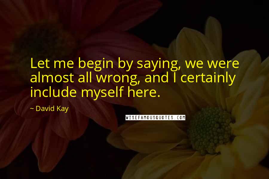 David Kay Quotes: Let me begin by saying, we were almost all wrong, and I certainly include myself here.