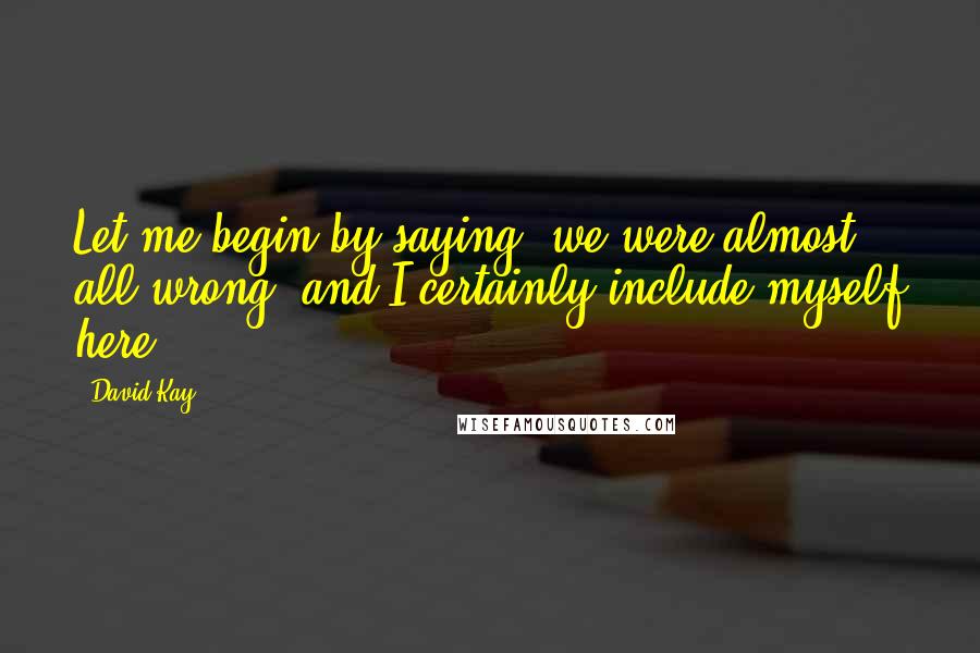 David Kay Quotes: Let me begin by saying, we were almost all wrong, and I certainly include myself here.