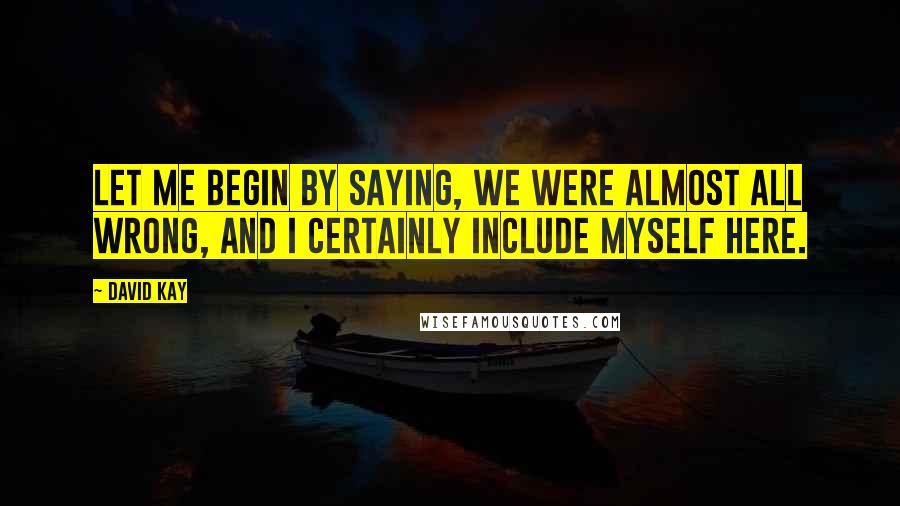David Kay Quotes: Let me begin by saying, we were almost all wrong, and I certainly include myself here.