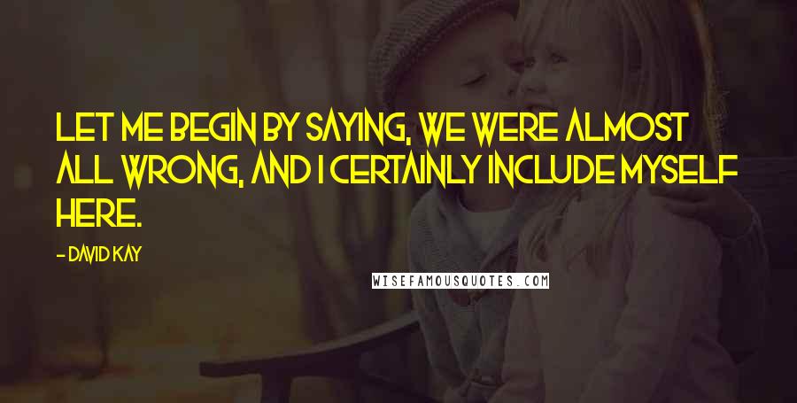David Kay Quotes: Let me begin by saying, we were almost all wrong, and I certainly include myself here.