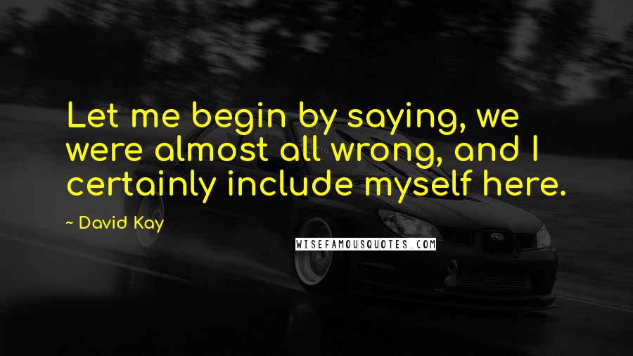 David Kay Quotes: Let me begin by saying, we were almost all wrong, and I certainly include myself here.