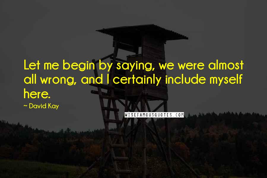 David Kay Quotes: Let me begin by saying, we were almost all wrong, and I certainly include myself here.