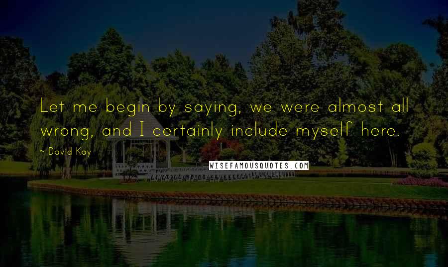 David Kay Quotes: Let me begin by saying, we were almost all wrong, and I certainly include myself here.