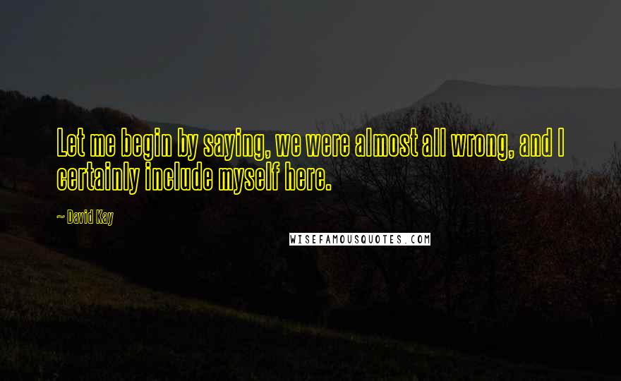 David Kay Quotes: Let me begin by saying, we were almost all wrong, and I certainly include myself here.
