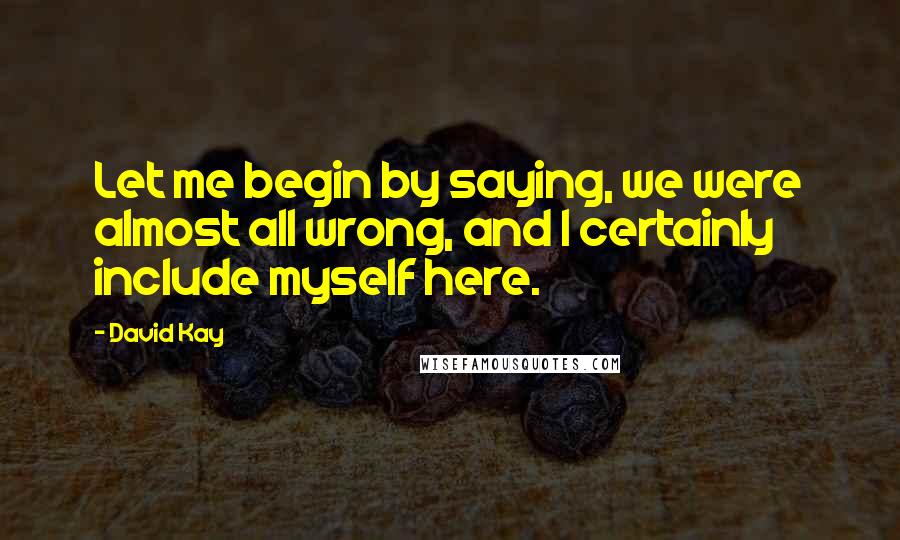 David Kay Quotes: Let me begin by saying, we were almost all wrong, and I certainly include myself here.