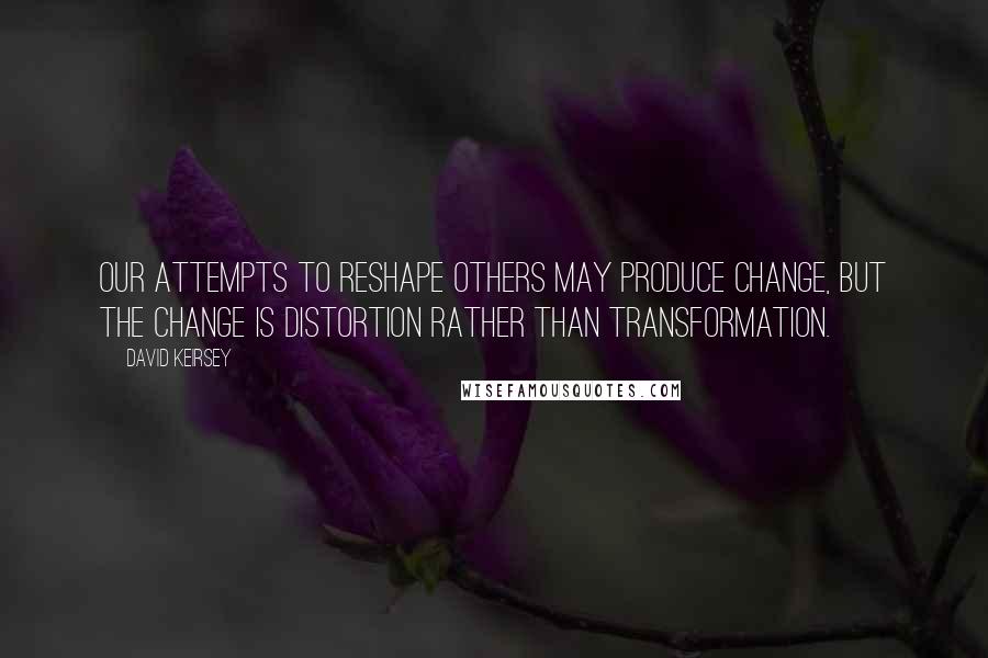 David Keirsey Quotes: Our attempts to reshape others may produce change, but the change is distortion rather than transformation.