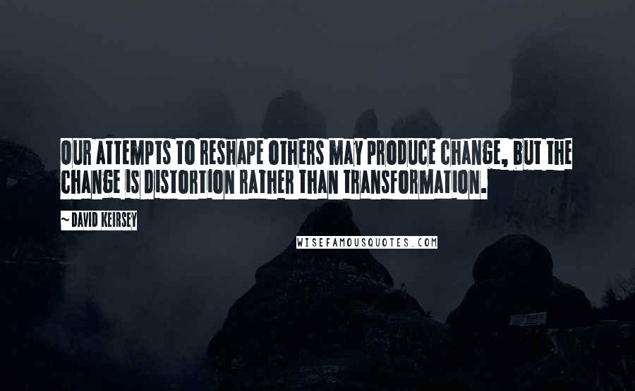 David Keirsey Quotes: Our attempts to reshape others may produce change, but the change is distortion rather than transformation.