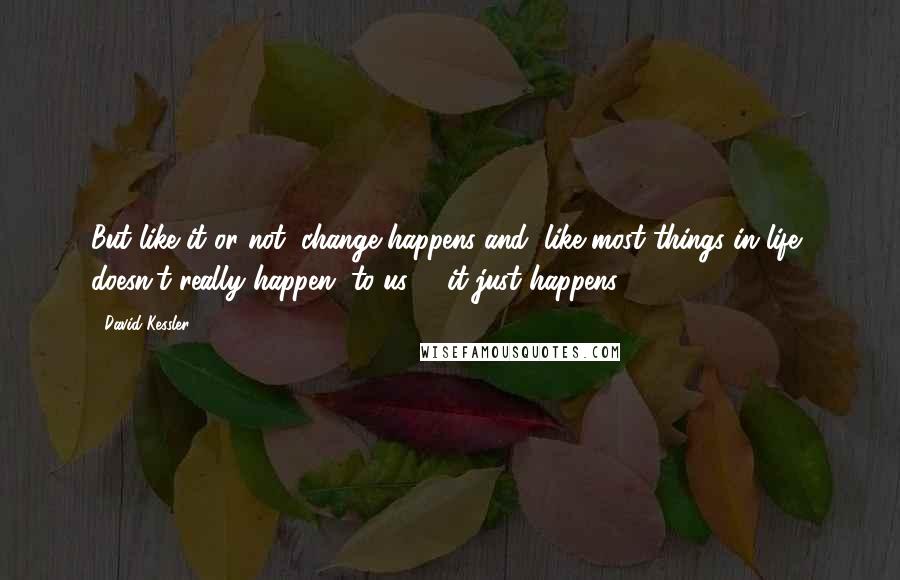 David Kessler Quotes: But like it or not, change happens and, like most things in life, doesn't really happen /to us/ - it just happens.