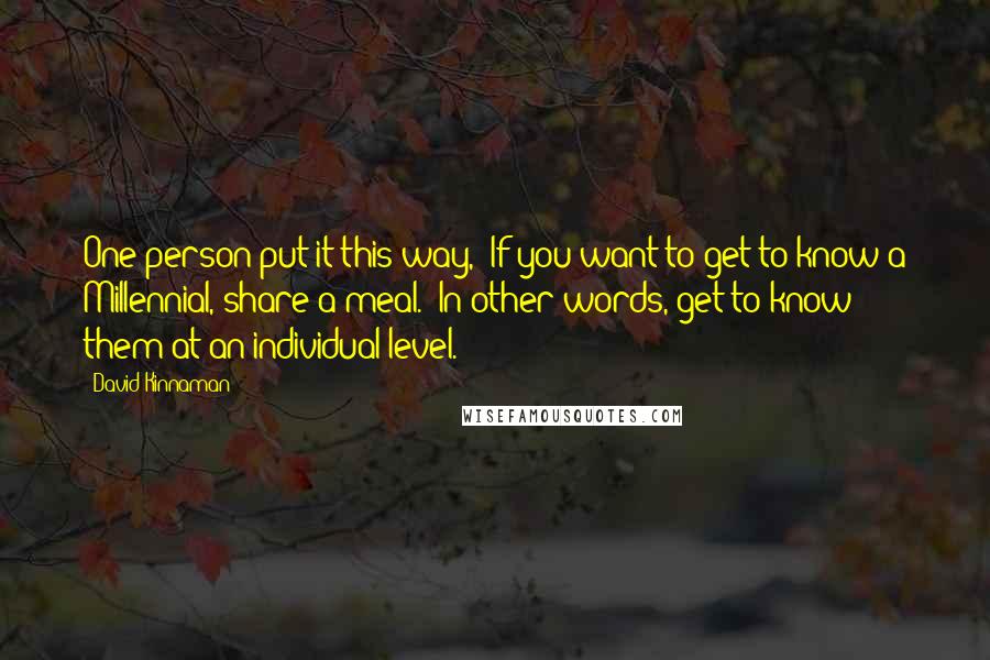 David Kinnaman Quotes: One person put it this way, 'If you want to get to know a Millennial, share a meal.' In other words, get to know them at an individual level.