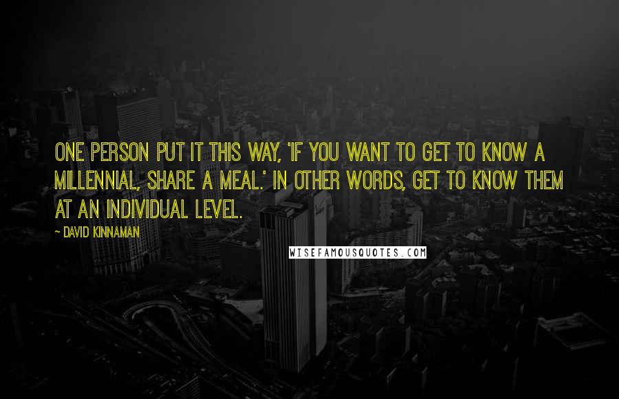 David Kinnaman Quotes: One person put it this way, 'If you want to get to know a Millennial, share a meal.' In other words, get to know them at an individual level.