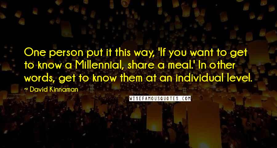 David Kinnaman Quotes: One person put it this way, 'If you want to get to know a Millennial, share a meal.' In other words, get to know them at an individual level.