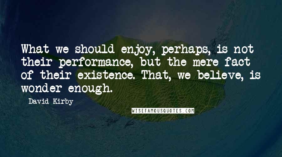 David Kirby Quotes: What we should enjoy, perhaps, is not their performance, but the mere fact of their existence. That, we believe, is wonder enough.