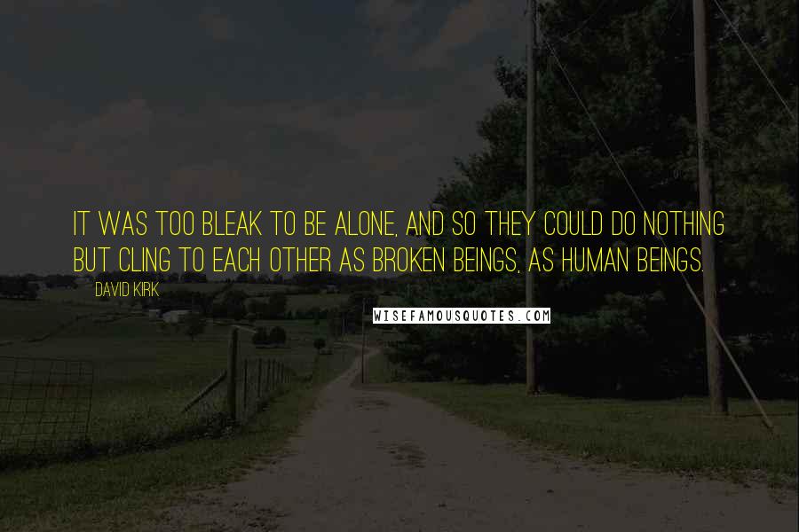 David Kirk Quotes: It was too bleak to be alone, and so they could do nothing but cling to each other as broken beings, as human beings.