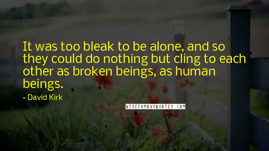 David Kirk Quotes: It was too bleak to be alone, and so they could do nothing but cling to each other as broken beings, as human beings.