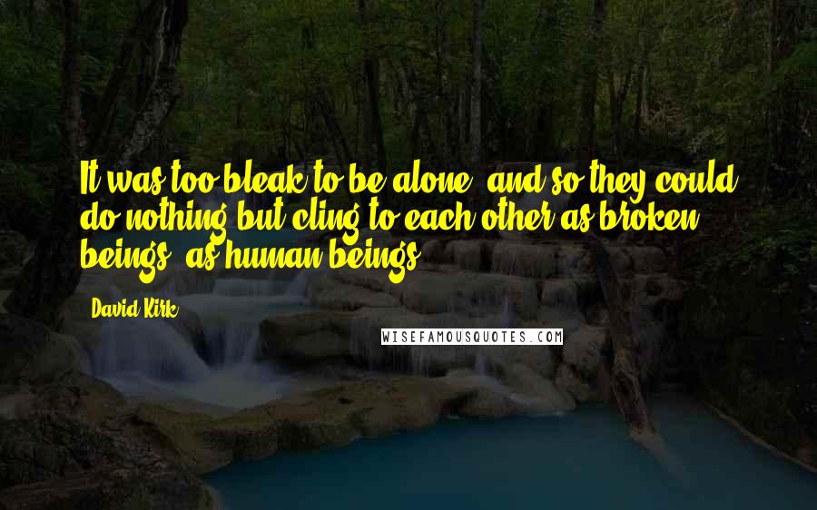 David Kirk Quotes: It was too bleak to be alone, and so they could do nothing but cling to each other as broken beings, as human beings.