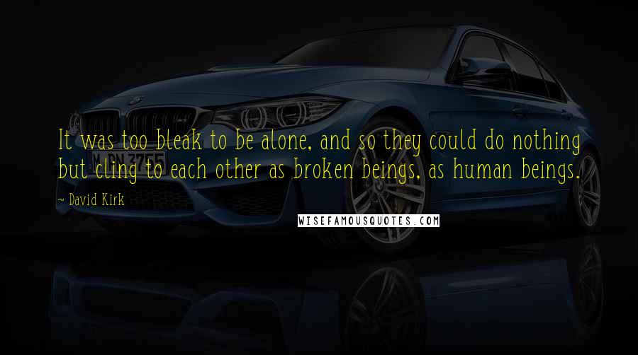 David Kirk Quotes: It was too bleak to be alone, and so they could do nothing but cling to each other as broken beings, as human beings.