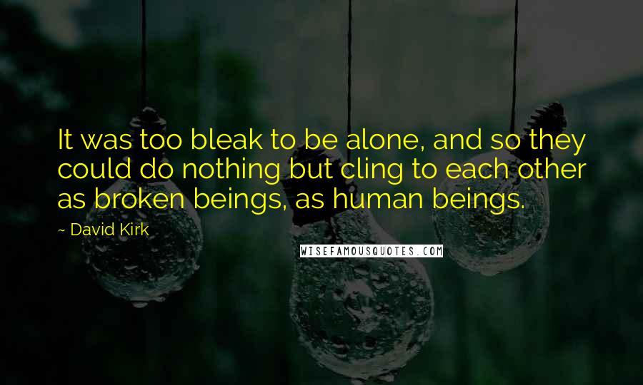 David Kirk Quotes: It was too bleak to be alone, and so they could do nothing but cling to each other as broken beings, as human beings.