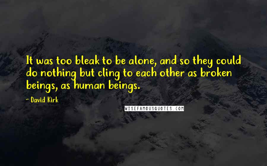 David Kirk Quotes: It was too bleak to be alone, and so they could do nothing but cling to each other as broken beings, as human beings.