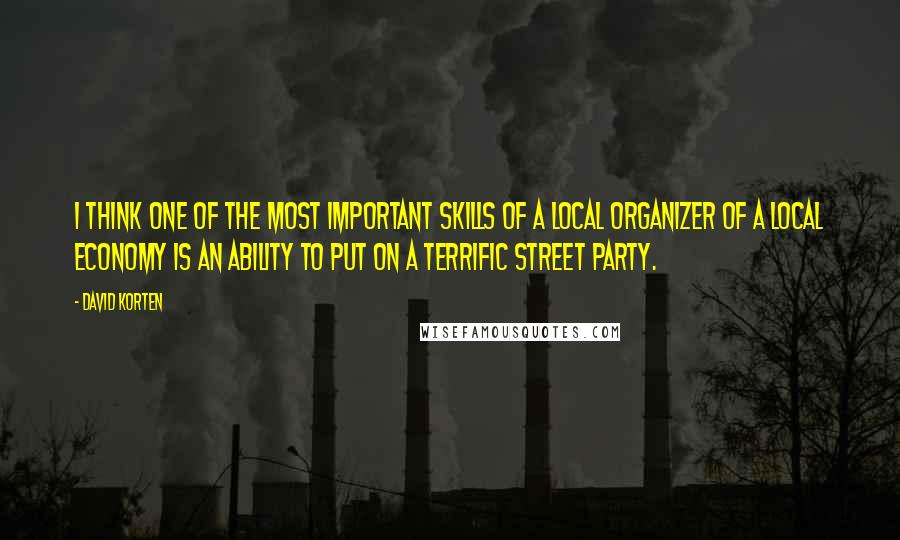 David Korten Quotes: I think one of the most important skills of a local organizer of a local economy is an ability to put on a terrific street party.