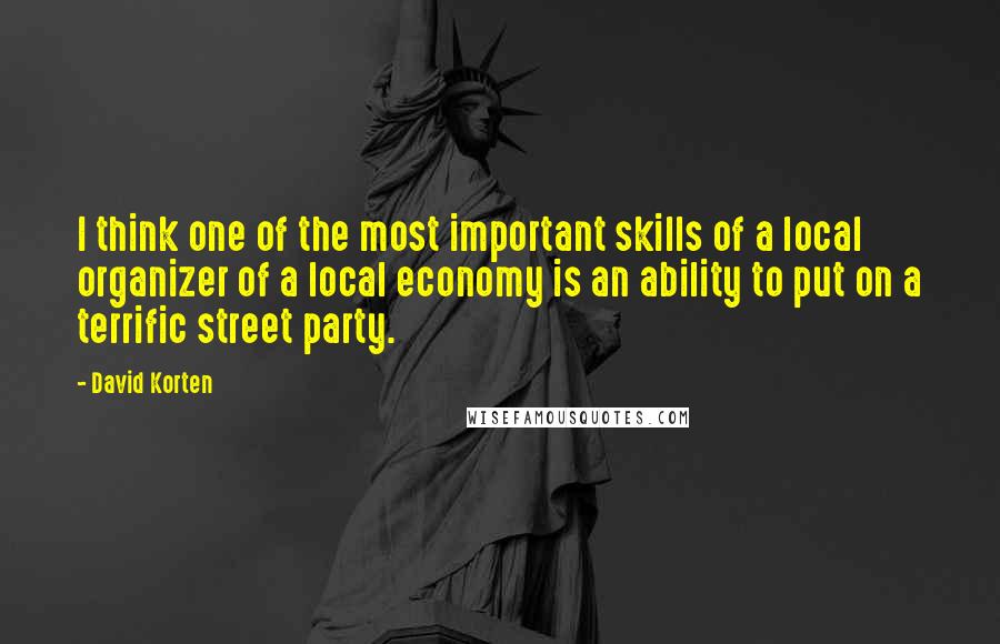 David Korten Quotes: I think one of the most important skills of a local organizer of a local economy is an ability to put on a terrific street party.