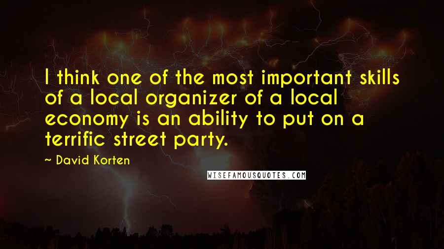 David Korten Quotes: I think one of the most important skills of a local organizer of a local economy is an ability to put on a terrific street party.