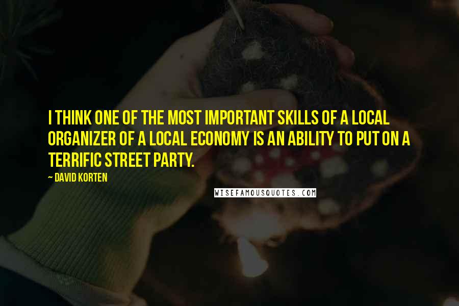 David Korten Quotes: I think one of the most important skills of a local organizer of a local economy is an ability to put on a terrific street party.