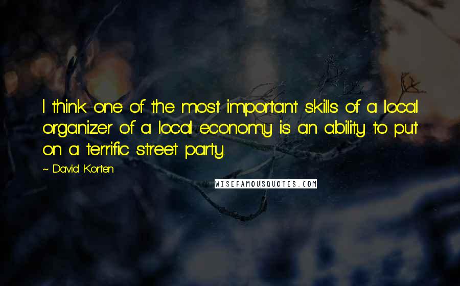 David Korten Quotes: I think one of the most important skills of a local organizer of a local economy is an ability to put on a terrific street party.