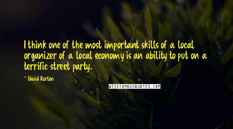 David Korten Quotes: I think one of the most important skills of a local organizer of a local economy is an ability to put on a terrific street party.