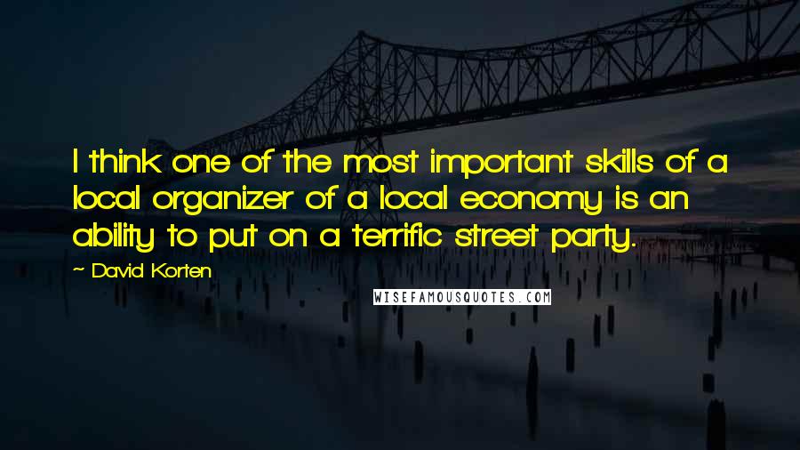 David Korten Quotes: I think one of the most important skills of a local organizer of a local economy is an ability to put on a terrific street party.