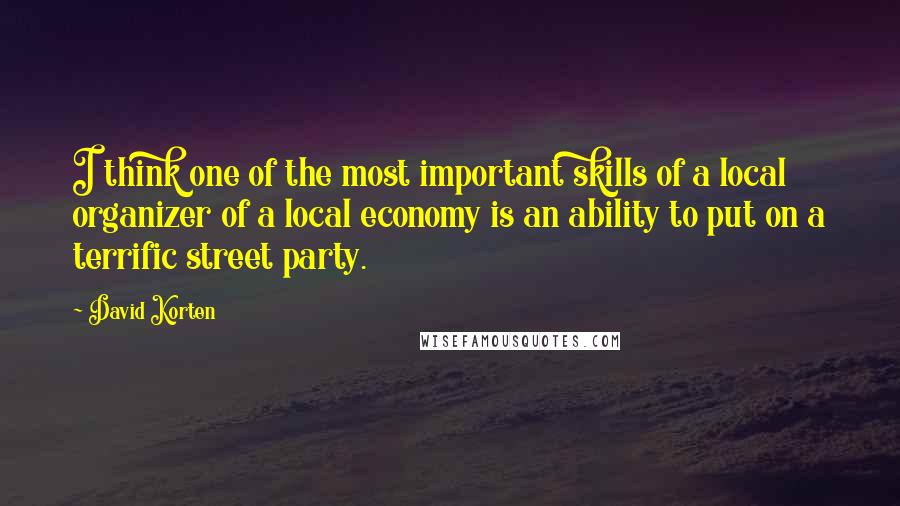 David Korten Quotes: I think one of the most important skills of a local organizer of a local economy is an ability to put on a terrific street party.