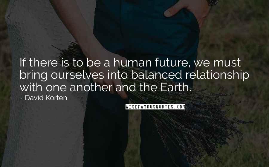 David Korten Quotes: If there is to be a human future, we must bring ourselves into balanced relationship with one another and the Earth.