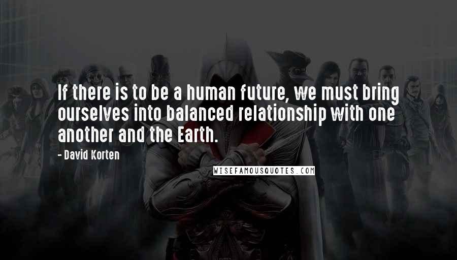 David Korten Quotes: If there is to be a human future, we must bring ourselves into balanced relationship with one another and the Earth.