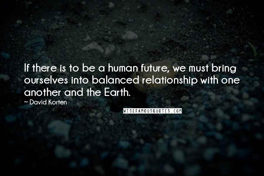 David Korten Quotes: If there is to be a human future, we must bring ourselves into balanced relationship with one another and the Earth.