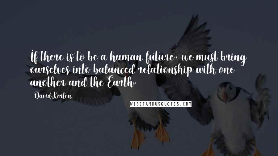 David Korten Quotes: If there is to be a human future, we must bring ourselves into balanced relationship with one another and the Earth.