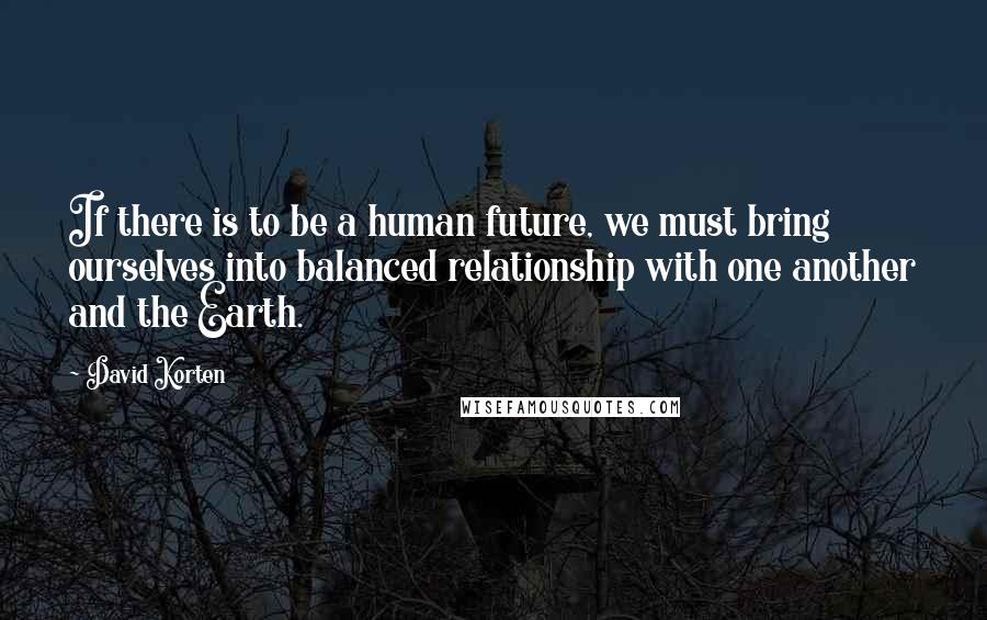 David Korten Quotes: If there is to be a human future, we must bring ourselves into balanced relationship with one another and the Earth.