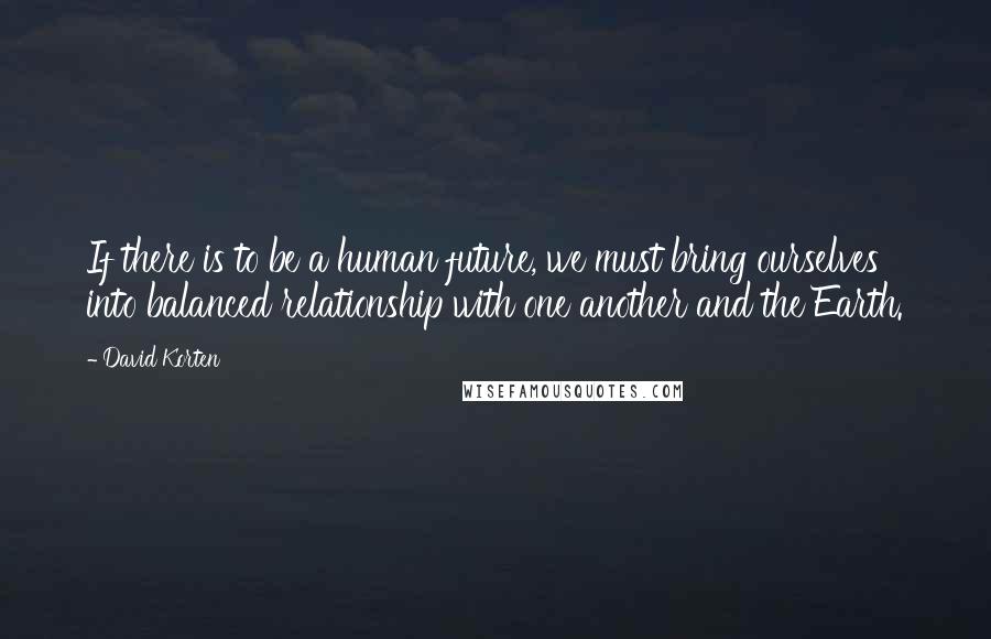 David Korten Quotes: If there is to be a human future, we must bring ourselves into balanced relationship with one another and the Earth.