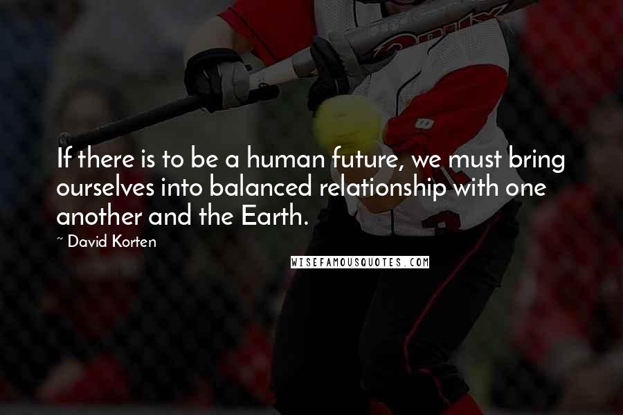 David Korten Quotes: If there is to be a human future, we must bring ourselves into balanced relationship with one another and the Earth.