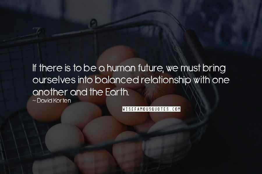 David Korten Quotes: If there is to be a human future, we must bring ourselves into balanced relationship with one another and the Earth.